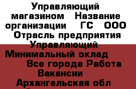 Управляющий магазином › Название организации ­ "ГС", ООО › Отрасль предприятия ­ Управляющий › Минимальный оклад ­ 35 000 - Все города Работа » Вакансии   . Архангельская обл.,Северодвинск г.